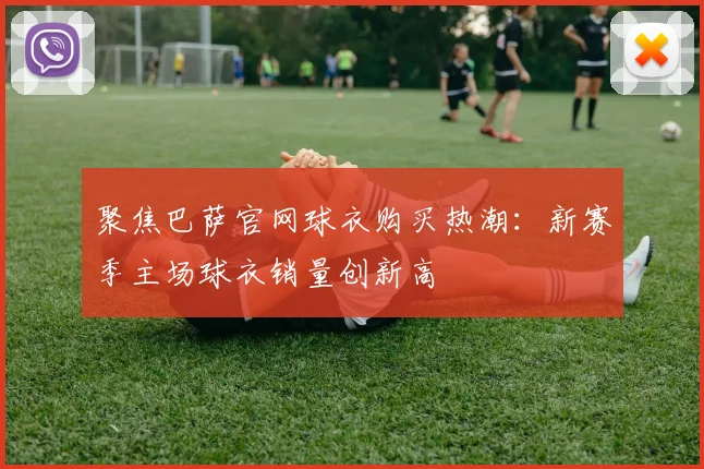 聚焦巴萨官网球衣购买热潮：新赛季主场球衣销量创新高