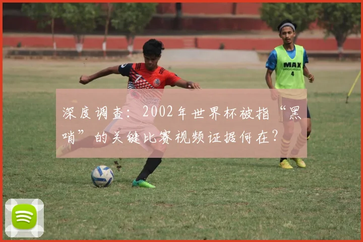 深度调查：2002年世界杯被指“黑哨”的关键比赛视频证据何在？