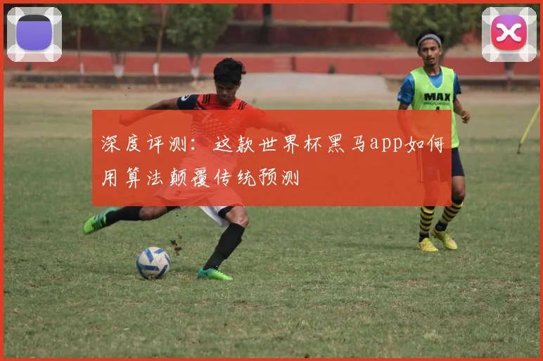 深度评测：这款世界杯黑马app如何用算法颠覆传统预测