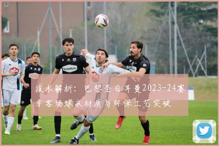 技术解析：巴黎圣日耳曼2023-24赛季客场球衣材质与环保工艺突破