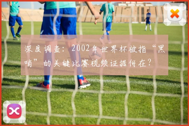 深度调查：2002年世界杯被指“黑哨”的关键比赛视频证据何在？
